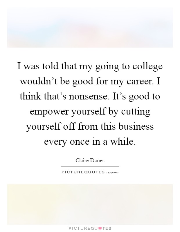 I was told that my going to college wouldn't be good for my career. I think that's nonsense. It's good to empower yourself by cutting yourself off from this business every once in a while. Picture Quote #1