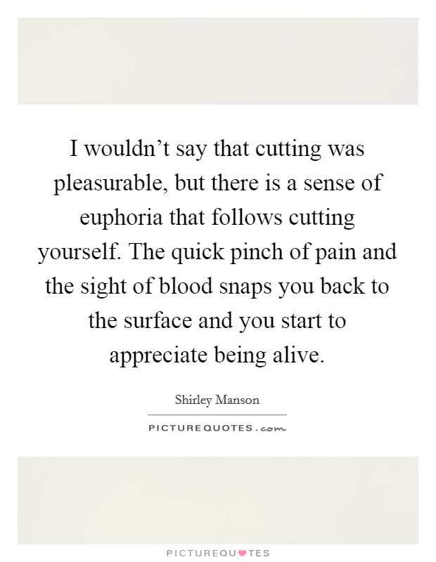 I wouldn't say that cutting was pleasurable, but there is a sense of euphoria that follows cutting yourself. The quick pinch of pain and the sight of blood snaps you back to the surface and you start to appreciate being alive. Picture Quote #1