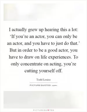 I actually grew up hearing this a lot: ‘If you’re an actor, you can only be an actor, and you have to just do that.’ But in order to be a good actor, you have to draw on life experiences. To only concentrate on acting, you’re cutting yourself off Picture Quote #1