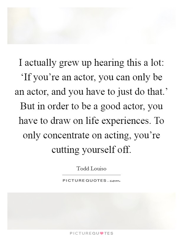 I actually grew up hearing this a lot: ‘If you're an actor, you can only be an actor, and you have to just do that.' But in order to be a good actor, you have to draw on life experiences. To only concentrate on acting, you're cutting yourself off. Picture Quote #1