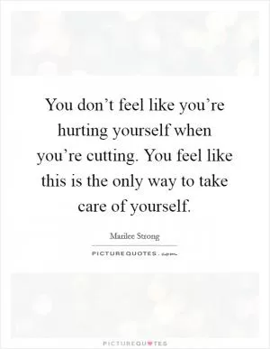 You don’t feel like you’re hurting yourself when you’re cutting. You feel like this is the only way to take care of yourself Picture Quote #1