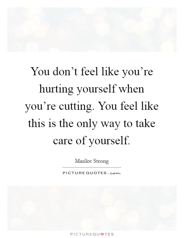 You don't feel like you're hurting yourself when you're cutting. You feel like this is the only way to take care of yourself. Picture Quote #1