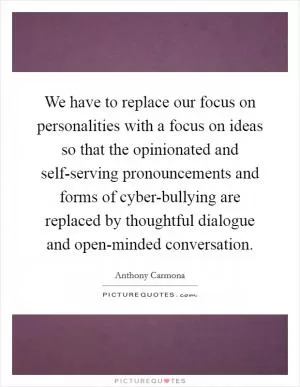 We have to replace our focus on personalities with a focus on ideas so that the opinionated and self-serving pronouncements and forms of cyber-bullying are replaced by thoughtful dialogue and open-minded conversation Picture Quote #1