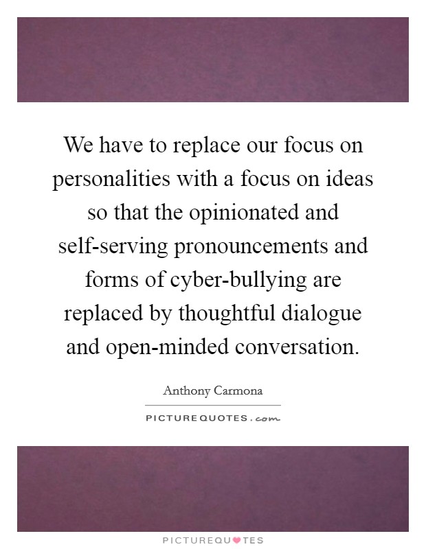 We have to replace our focus on personalities with a focus on ideas so that the opinionated and self-serving pronouncements and forms of cyber-bullying are replaced by thoughtful dialogue and open-minded conversation. Picture Quote #1