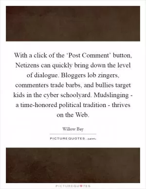 With a click of the ‘Post Comment’ button, Netizens can quickly bring down the level of dialogue. Bloggers lob zingers, commenters trade barbs, and bullies target kids in the cyber schoolyard. Mudslinging - a time-honored political tradition - thrives on the Web Picture Quote #1