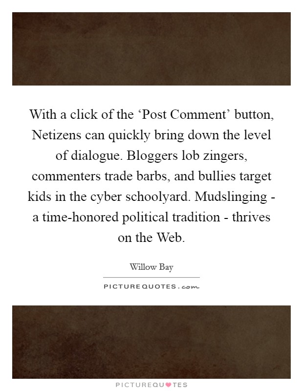 With a click of the ‘Post Comment' button, Netizens can quickly bring down the level of dialogue. Bloggers lob zingers, commenters trade barbs, and bullies target kids in the cyber schoolyard. Mudslinging - a time-honored political tradition - thrives on the Web. Picture Quote #1