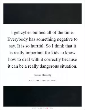 I get cyber-bullied all of the time. Everybody has something negative to say. It is so hurtful. So I think that it is really important for kids to know how to deal with it correctly because it can be a really dangerous situation Picture Quote #1