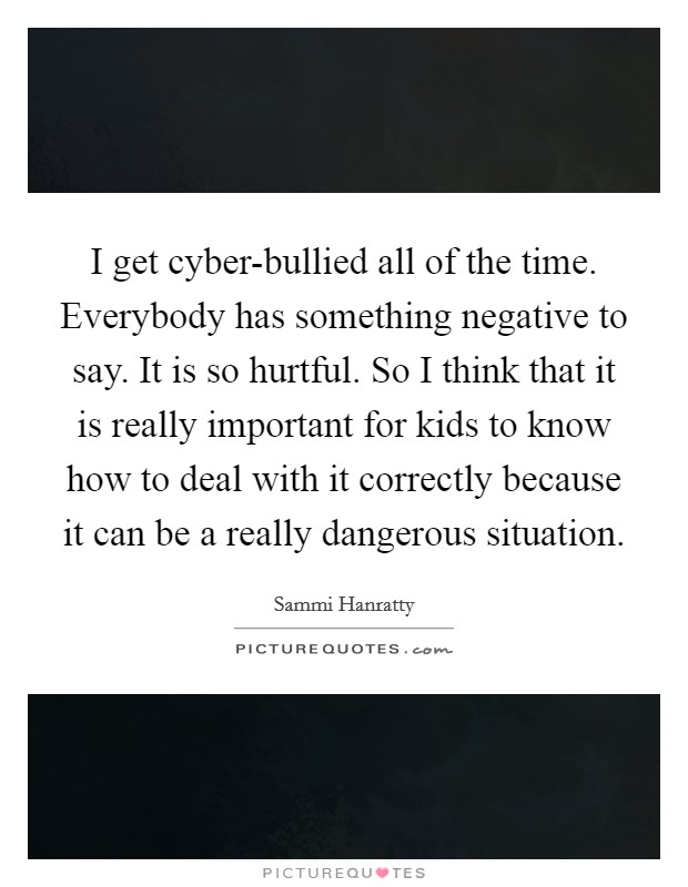 I get cyber-bullied all of the time. Everybody has something negative to say. It is so hurtful. So I think that it is really important for kids to know how to deal with it correctly because it can be a really dangerous situation. Picture Quote #1