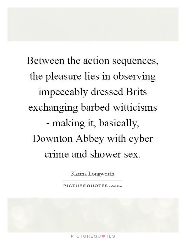 Between the action sequences, the pleasure lies in observing impeccably dressed Brits exchanging barbed witticisms - making it, basically, Downton Abbey with cyber crime and shower sex. Picture Quote #1