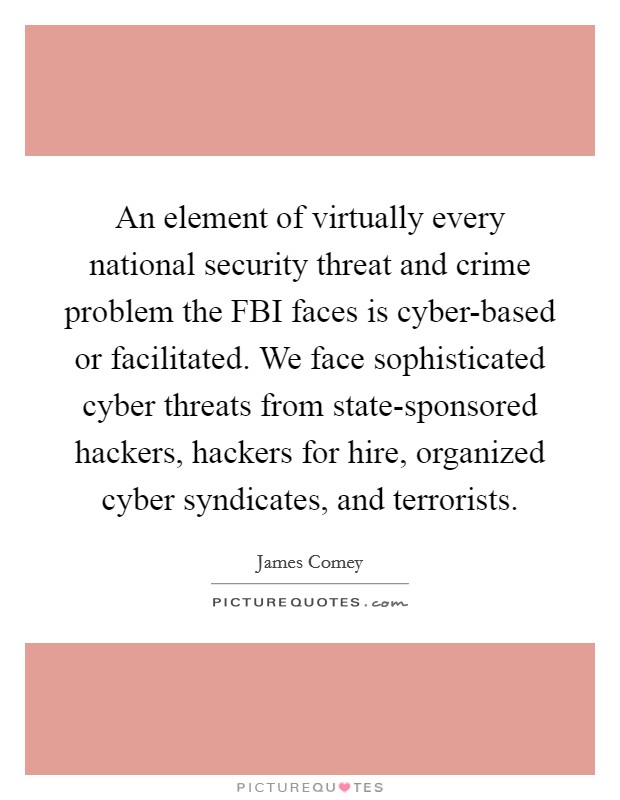 An element of virtually every national security threat and crime problem the FBI faces is cyber-based or facilitated. We face sophisticated cyber threats from state-sponsored hackers, hackers for hire, organized cyber syndicates, and terrorists. Picture Quote #1