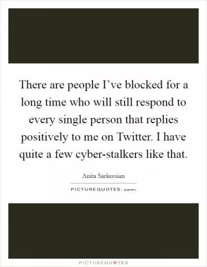 There are people I’ve blocked for a long time who will still respond to every single person that replies positively to me on Twitter. I have quite a few cyber-stalkers like that Picture Quote #1