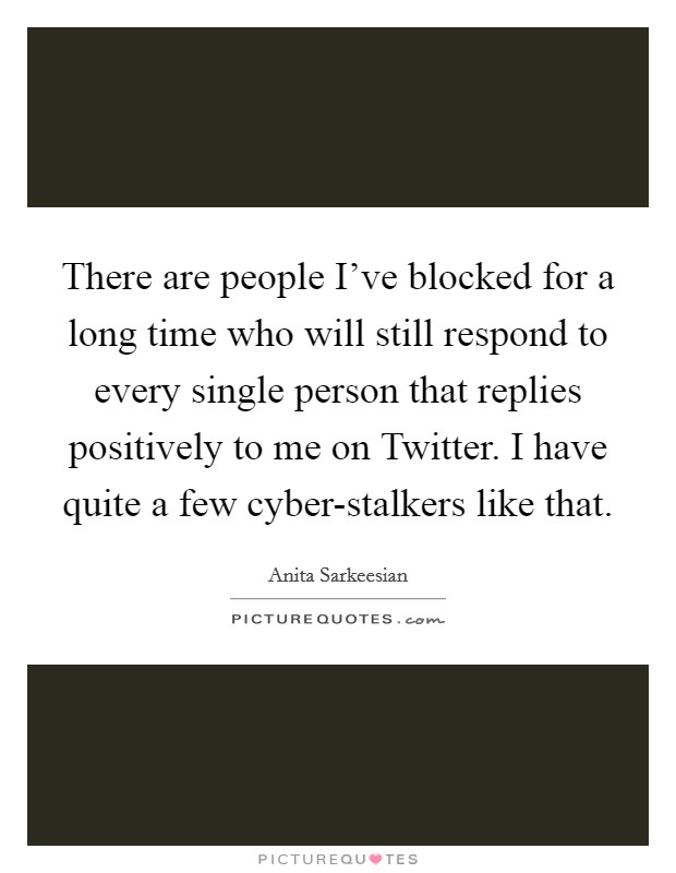 There are people I've blocked for a long time who will still respond to every single person that replies positively to me on Twitter. I have quite a few cyber-stalkers like that. Picture Quote #1