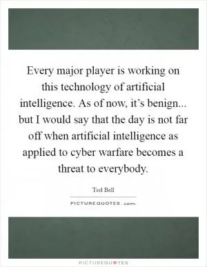 Every major player is working on this technology of artificial intelligence. As of now, it’s benign... but I would say that the day is not far off when artificial intelligence as applied to cyber warfare becomes a threat to everybody Picture Quote #1