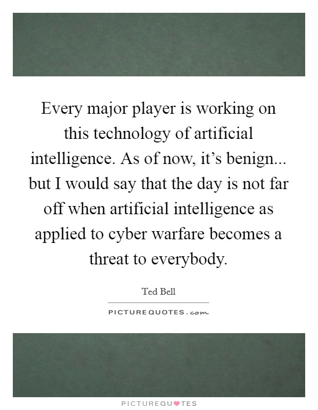 Every major player is working on this technology of artificial intelligence. As of now, it's benign... but I would say that the day is not far off when artificial intelligence as applied to cyber warfare becomes a threat to everybody. Picture Quote #1