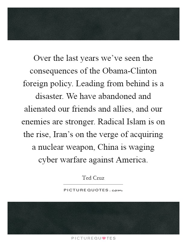 Over the last years we've seen the consequences of the Obama-Clinton foreign policy. Leading from behind is a disaster. We have abandoned and alienated our friends and allies, and our enemies are stronger. Radical Islam is on the rise, Iran's on the verge of acquiring a nuclear weapon, China is waging cyber warfare against America. Picture Quote #1