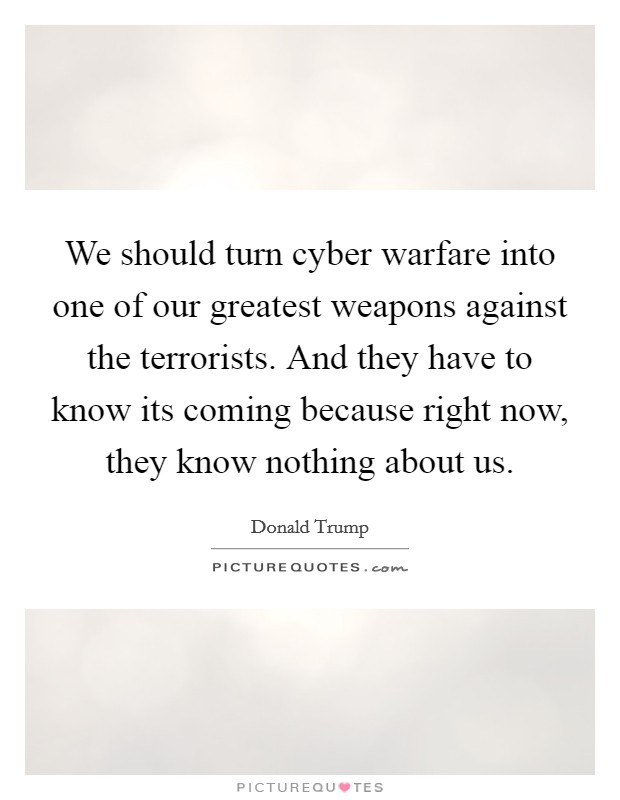 We should turn cyber warfare into one of our greatest weapons against the terrorists. And they have to know its coming because right now, they know nothing about us. Picture Quote #1