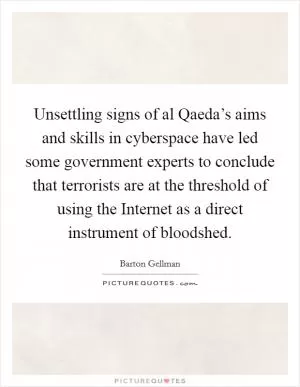 Unsettling signs of al Qaeda’s aims and skills in cyberspace have led some government experts to conclude that terrorists are at the threshold of using the Internet as a direct instrument of bloodshed Picture Quote #1