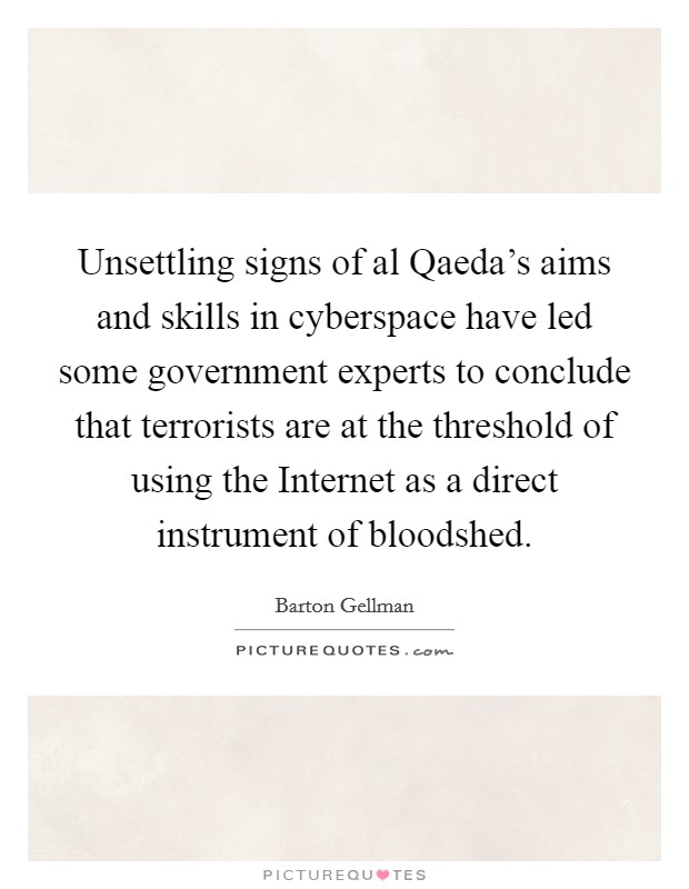 Unsettling signs of al Qaeda's aims and skills in cyberspace have led some government experts to conclude that terrorists are at the threshold of using the Internet as a direct instrument of bloodshed. Picture Quote #1