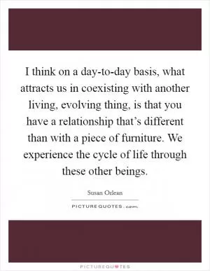 I think on a day-to-day basis, what attracts us in coexisting with another living, evolving thing, is that you have a relationship that’s different than with a piece of furniture. We experience the cycle of life through these other beings Picture Quote #1