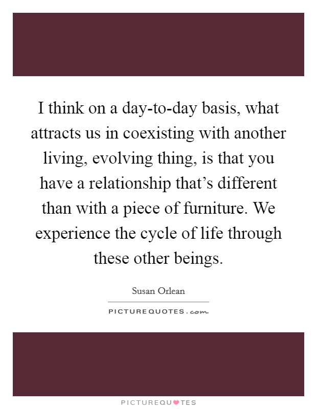 I think on a day-to-day basis, what attracts us in coexisting with another living, evolving thing, is that you have a relationship that's different than with a piece of furniture. We experience the cycle of life through these other beings. Picture Quote #1