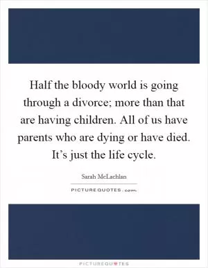Half the bloody world is going through a divorce; more than that are having children. All of us have parents who are dying or have died. It’s just the life cycle Picture Quote #1
