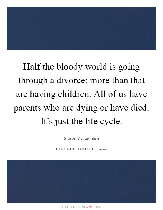 Half the bloody world is going through a divorce; more than that are having children. All of us have parents who are dying or have died. It's just the life cycle. Picture Quote #1