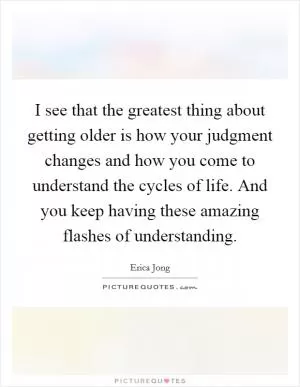 I see that the greatest thing about getting older is how your judgment changes and how you come to understand the cycles of life. And you keep having these amazing flashes of understanding Picture Quote #1