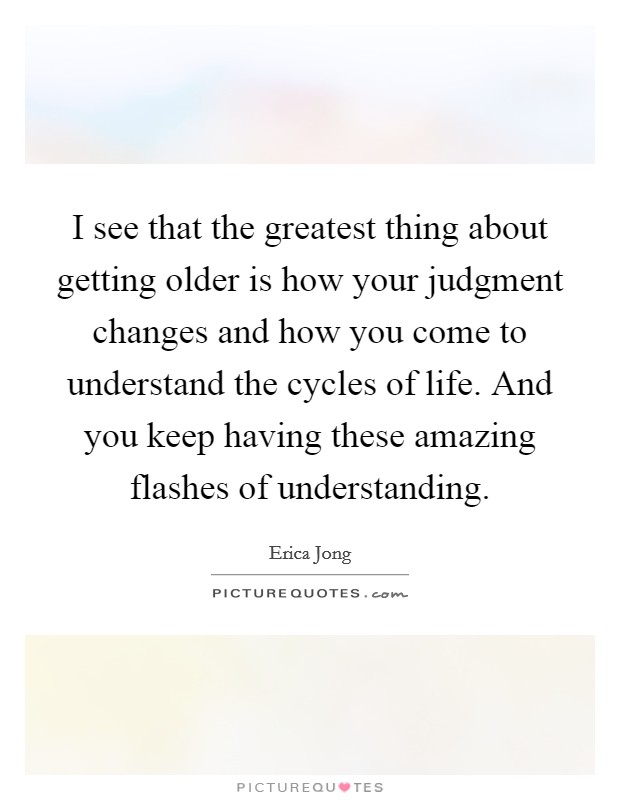 I see that the greatest thing about getting older is how your judgment changes and how you come to understand the cycles of life. And you keep having these amazing flashes of understanding. Picture Quote #1