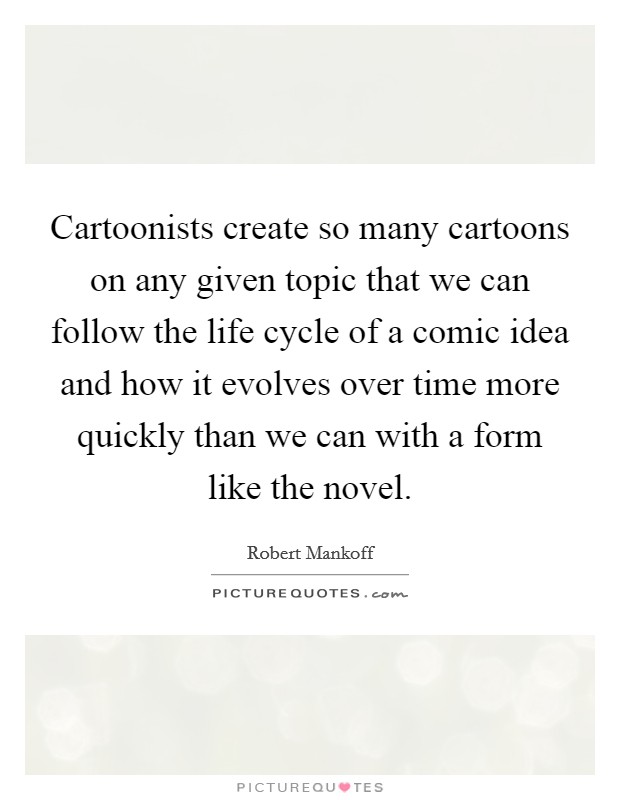Cartoonists create so many cartoons on any given topic that we can follow the life cycle of a comic idea and how it evolves over time more quickly than we can with a form like the novel. Picture Quote #1