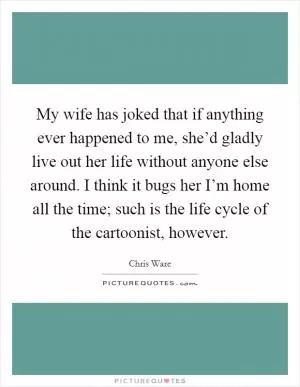 My wife has joked that if anything ever happened to me, she’d gladly live out her life without anyone else around. I think it bugs her I’m home all the time; such is the life cycle of the cartoonist, however Picture Quote #1