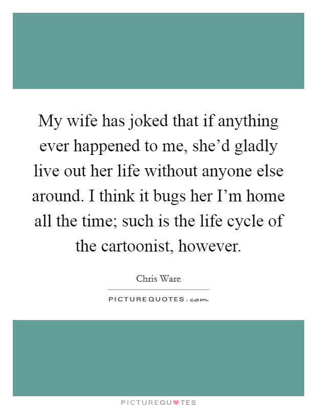 My wife has joked that if anything ever happened to me, she'd gladly live out her life without anyone else around. I think it bugs her I'm home all the time; such is the life cycle of the cartoonist, however. Picture Quote #1