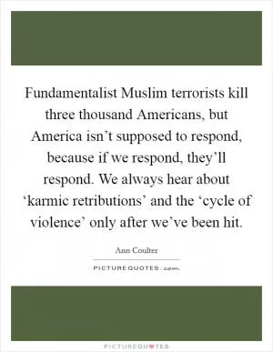 Fundamentalist Muslim terrorists kill three thousand Americans, but America isn’t supposed to respond, because if we respond, they’ll respond. We always hear about ‘karmic retributions’ and the ‘cycle of violence’ only after we’ve been hit Picture Quote #1