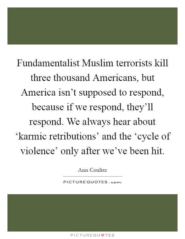 Fundamentalist Muslim terrorists kill three thousand Americans, but America isn't supposed to respond, because if we respond, they'll respond. We always hear about ‘karmic retributions' and the ‘cycle of violence' only after we've been hit. Picture Quote #1