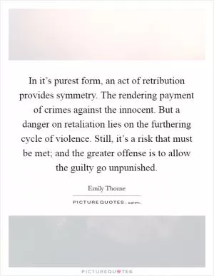 In it’s purest form, an act of retribution provides symmetry. The rendering payment of crimes against the innocent. But a danger on retaliation lies on the furthering cycle of violence. Still, it’s a risk that must be met; and the greater offense is to allow the guilty go unpunished Picture Quote #1