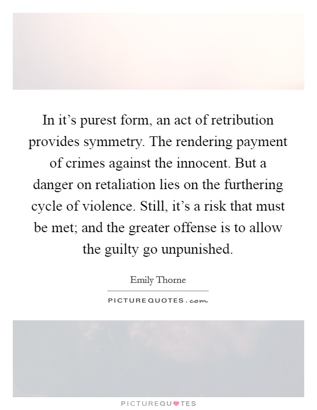 In it's purest form, an act of retribution provides symmetry. The rendering payment of crimes against the innocent. But a danger on retaliation lies on the furthering cycle of violence. Still, it's a risk that must be met; and the greater offense is to allow the guilty go unpunished. Picture Quote #1