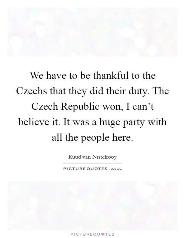 We have to be thankful to the Czechs that they did their duty. The Czech Republic won, I can't believe it. It was a huge party with all the people here. Picture Quote #1