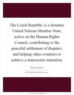 The Czech Republic is a dynamic United Nations Member State, active on the Human Rights Council, contributing to the peaceful settlement of disputes, and helping other countries to achieve a democratic transition Picture Quote #1