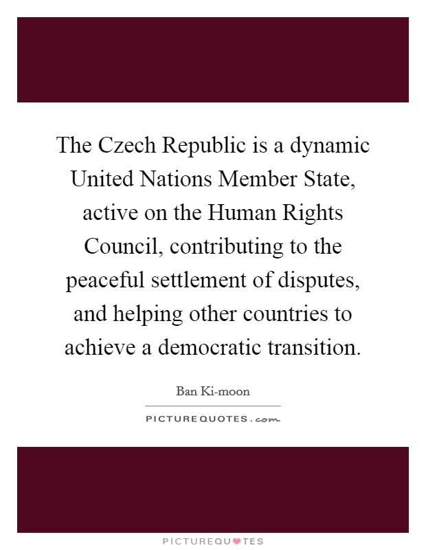 The Czech Republic is a dynamic United Nations Member State, active on the Human Rights Council, contributing to the peaceful settlement of disputes, and helping other countries to achieve a democratic transition. Picture Quote #1