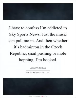 I have to confess I’m addicted to Sky Sports News. Just the music can pull me in. And then whether it’s badminton in the Czech Republic, snail pushing or mole hopping, I’m hooked Picture Quote #1