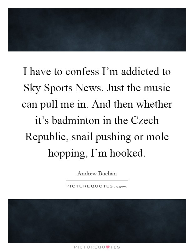 I have to confess I'm addicted to Sky Sports News. Just the music can pull me in. And then whether it's badminton in the Czech Republic, snail pushing or mole hopping, I'm hooked. Picture Quote #1