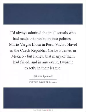I’d always admired the intellectuals who had made the transition into politics - Mario Vargas Llosa in Peru, Vaclav Havel in the Czech Republic, Carlos Fuentes in Mexico - but I knew that many of them had failed, and in any event, I wasn’t exactly in their league Picture Quote #1