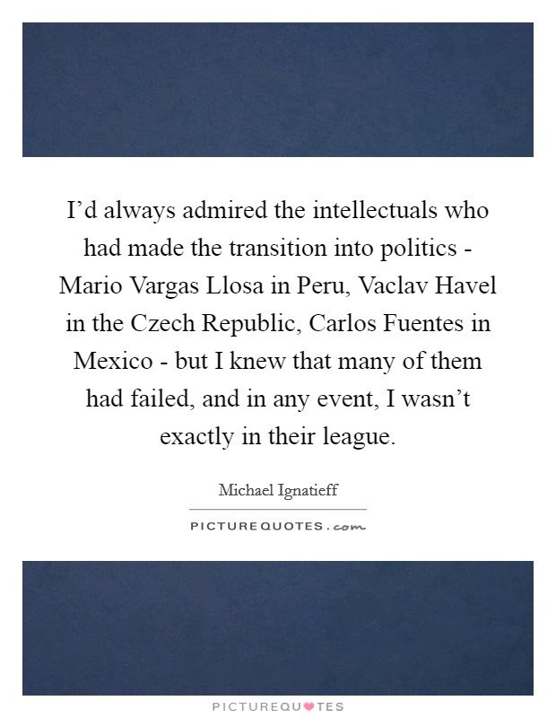 I'd always admired the intellectuals who had made the transition into politics - Mario Vargas Llosa in Peru, Vaclav Havel in the Czech Republic, Carlos Fuentes in Mexico - but I knew that many of them had failed, and in any event, I wasn't exactly in their league. Picture Quote #1