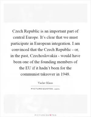 Czech Republic is an important part of central Europe. It’s clear that we must participate in European integration. I am convinced that the Czech Republic - or, in the past, Czechoslovakia - would have been one of the founding members of the EU if it hadn’t been for the communist takeover in 1948 Picture Quote #1