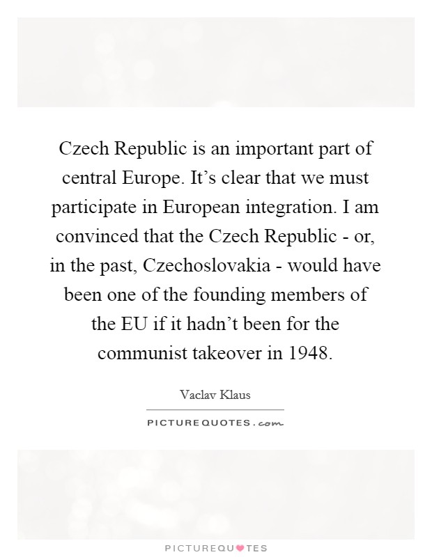 Czech Republic is an important part of central Europe. It's clear that we must participate in European integration. I am convinced that the Czech Republic - or, in the past, Czechoslovakia - would have been one of the founding members of the EU if it hadn't been for the communist takeover in 1948. Picture Quote #1