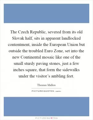 The Czech Republic, severed from its old Slovak half, sits in apparent landlocked contentment, inside the European Union but outside the troubled Euro Zone, set into the new Continental mosaic like one of the small sturdy paving stones, just a few inches square, that form the sidewalks under the visitor’s ambling feet Picture Quote #1