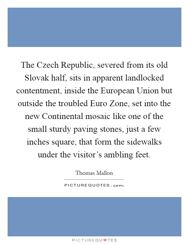 The Czech Republic, severed from its old Slovak half, sits in apparent landlocked contentment, inside the European Union but outside the troubled Euro Zone, set into the new Continental mosaic like one of the small sturdy paving stones, just a few inches square, that form the sidewalks under the visitor's ambling feet. Picture Quote #1