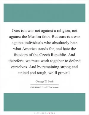 Ours is a war not against a religion, not against the Muslim faith. But ours is a war against individuals who absolutely hate what America stands for, and hate the freedom of the Czech Republic. And therefore, we must work together to defend ourselves. And by remaining strong and united and tough, we’ll prevail Picture Quote #1