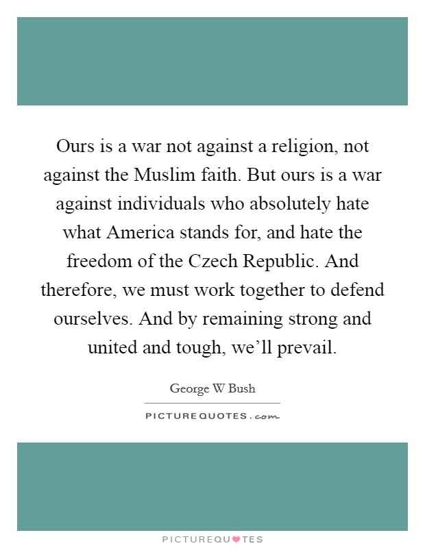 Ours is a war not against a religion, not against the Muslim faith. But ours is a war against individuals who absolutely hate what America stands for, and hate the freedom of the Czech Republic. And therefore, we must work together to defend ourselves. And by remaining strong and united and tough, we'll prevail. Picture Quote #1