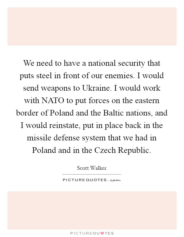 We need to have a national security that puts steel in front of our enemies. I would send weapons to Ukraine. I would work with NATO to put forces on the eastern border of Poland and the Baltic nations, and I would reinstate, put in place back in the missile defense system that we had in Poland and in the Czech Republic. Picture Quote #1