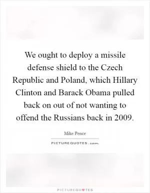We ought to deploy a missile defense shield to the Czech Republic and Poland, which Hillary Clinton and Barack Obama pulled back on out of not wanting to offend the Russians back in 2009 Picture Quote #1